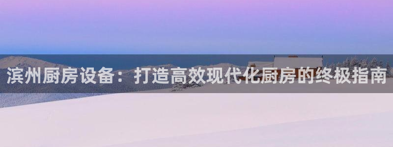 凯时官网：滨州厨房设备：打造高效现代化厨房的终极指南