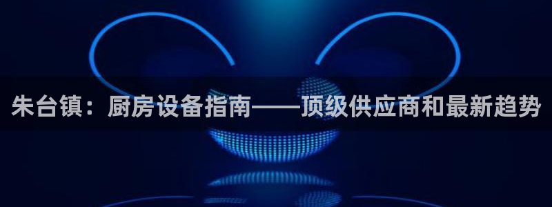 尊龙凯时人生就是博官网登录：朱台镇：厨房设备指南——顶级供应